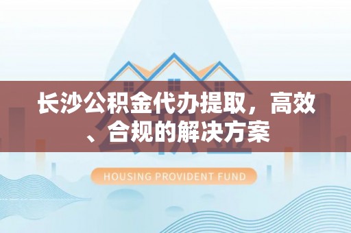 曲周长沙公积金代办提取，高效、合规的解决方案