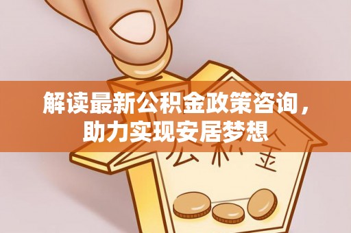 曲周解读最新公积金政策咨询，助力实现安居梦想