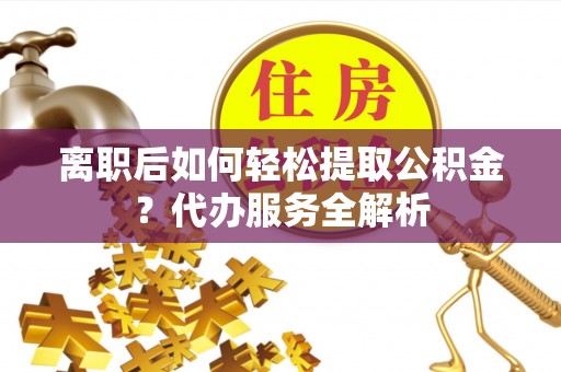 曲周离职后如何轻松提取公积金？代办服务全解析