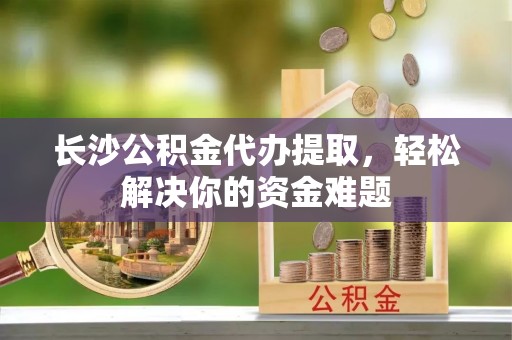 曲周长沙公积金代办提取，轻松解决你的资金难题