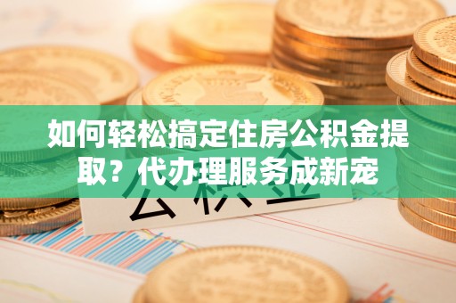 曲周如何轻松搞定住房公积金提取？代办理服务成新宠