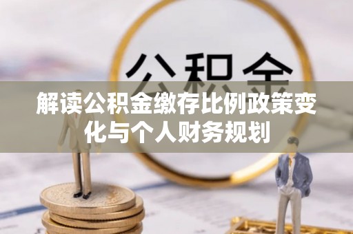 曲周解读公积金缴存比例政策变化与个人财务规划