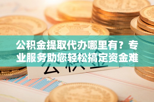 曲周公积金提取代办哪里有？专业服务助您轻松搞定资金难题