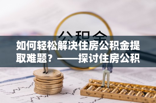 曲周如何轻松解决住房公积金提取难题？——探讨住房公积金提取代办服务