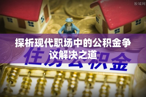 曲周探析现代职场中的公积金争议解决之道
