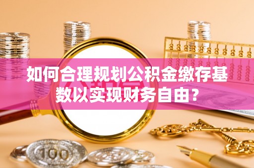 曲周如何合理规划公积金缴存基数以实现财务自由？