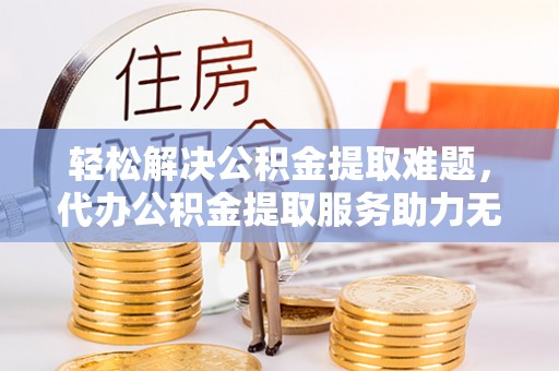 曲周轻松解决公积金提取难题，代办公积金提取服务助力无忧生活