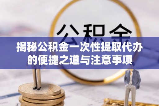 曲周揭秘公积金一次性提取代办的便捷之道与注意事项