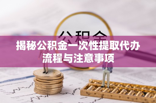 曲周揭秘公积金一次性提取代办流程与注意事项