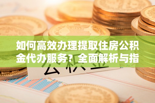 曲周如何高效办理提取住房公积金代办服务？全面解析与指南