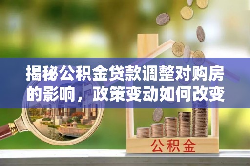 曲周揭秘公积金贷款调整对购房的影响，政策变动如何改变你的买房计划