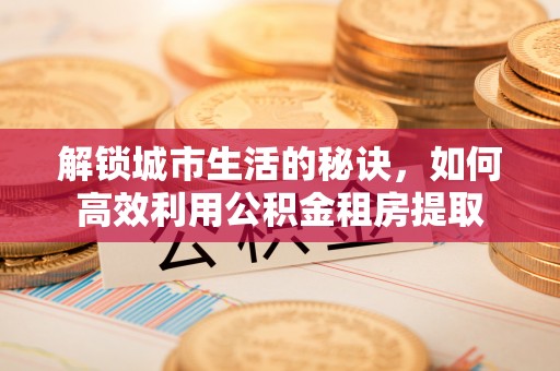 曲周解锁城市生活的秘诀，如何高效利用公积金租房提取