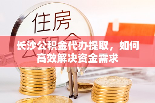 曲周长沙公积金代办提取，如何高效解决资金需求
