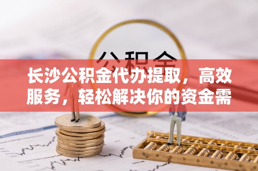 曲周长沙公积金代办提取，高效服务，轻松解决你的资金需求