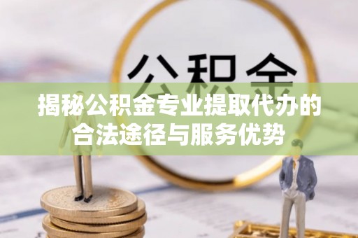 曲周揭秘公积金专业提取代办的合法途径与服务优势
