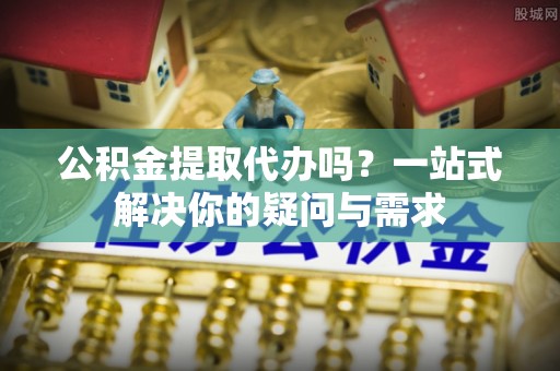 曲周公积金提取代办吗？一站式解决你的疑问与需求