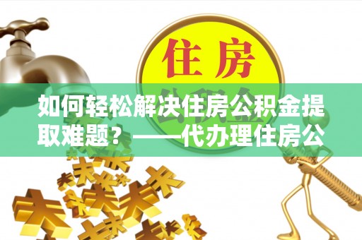 曲周如何轻松解决住房公积金提取难题？——代办理住房公积金提取服务解析