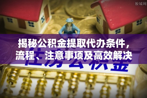 曲周揭秘公积金提取代办条件，流程、注意事项及高效解决方案