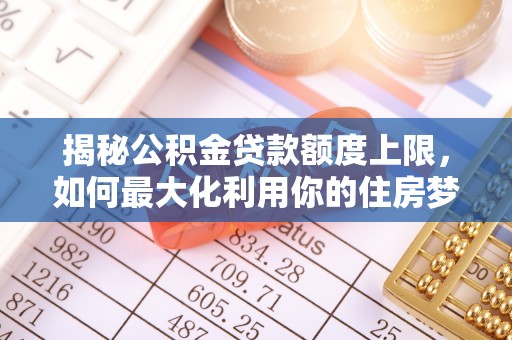 曲周揭秘公积金贷款额度上限，如何最大化利用你的住房梦？