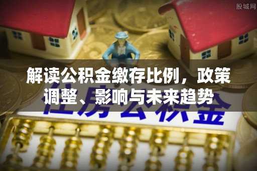 曲周解读公积金缴存比例，政策调整、影响与未来趋势