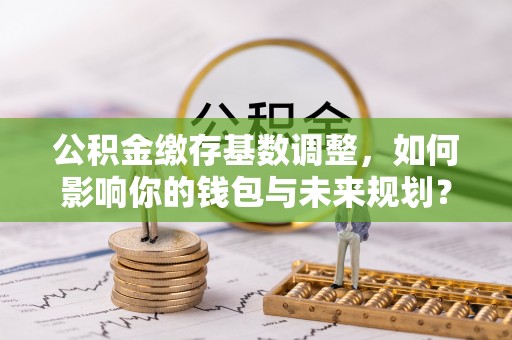 曲周公积金缴存基数调整，如何影响你的钱包与未来规划？