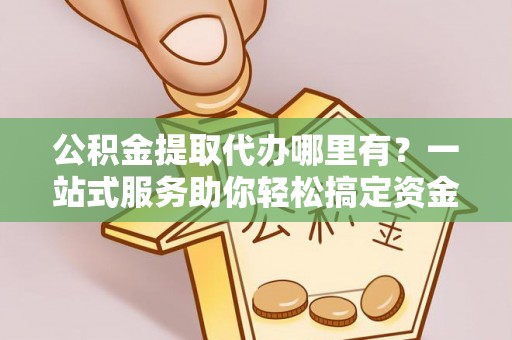 曲周公积金提取代办哪里有？一站式服务助你轻松搞定资金难题