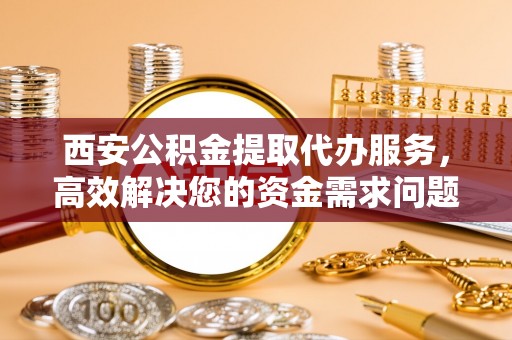 曲周西安公积金提取代办服务，高效解决您的资金需求问题