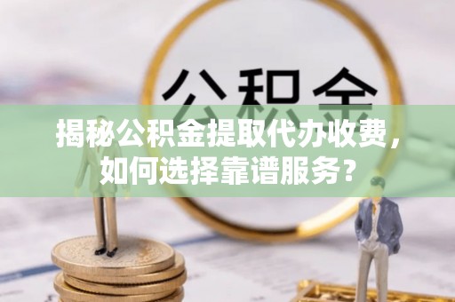 曲周揭秘公积金提取代办收费，如何选择靠谱服务？