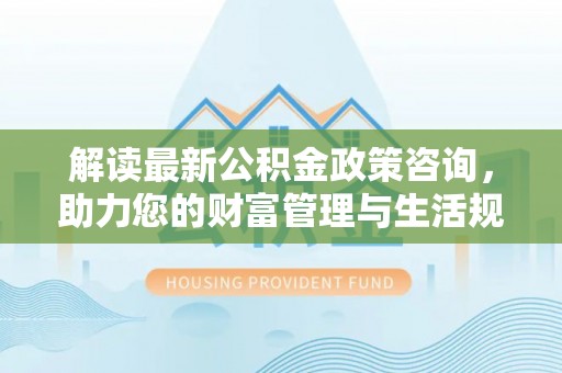 曲周解读最新公积金政策咨询，助力您的财富管理与生活规划