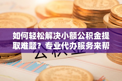 曲周如何轻松解决小额公积金提取难题？专业代办服务来帮忙