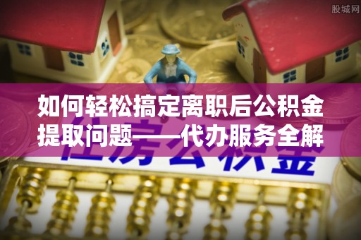 曲周如何轻松搞定离职后公积金提取问题——代办服务全解析