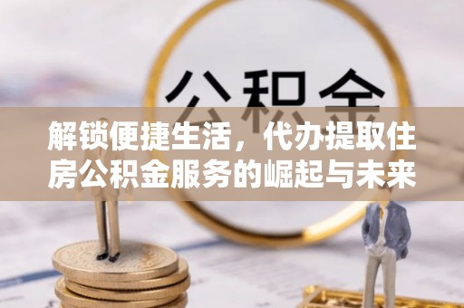 曲周解锁便捷生活，代办提取住房公积金服务的崛起与未来