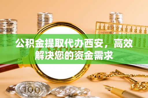 曲周公积金提取代办西安，高效解决您的资金需求