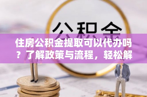 曲周住房公积金提取可以代办吗？了解政策与流程，轻松解决疑惑