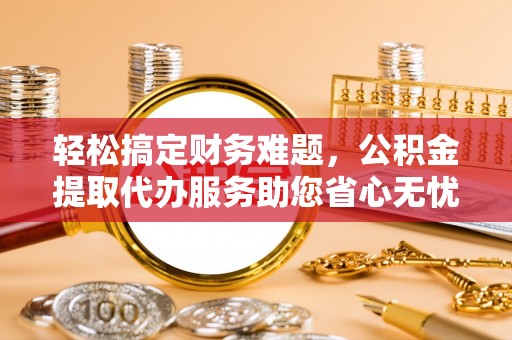 曲周轻松搞定财务难题，公积金提取代办服务助您省心无忧