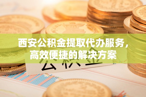 曲周西安公积金提取代办服务，高效便捷的解决方案