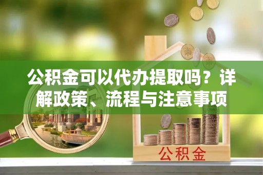 曲周公积金可以代办提取吗？详解政策、流程与注意事项