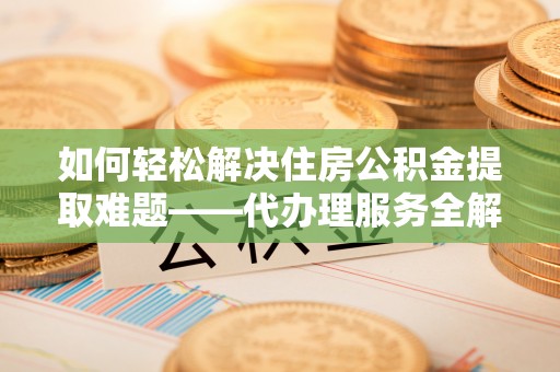 曲周如何轻松解决住房公积金提取难题——代办理服务全解析