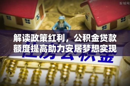 曲周解读政策红利，公积金贷款额度提高助力安居梦想实现