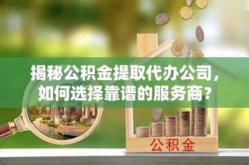 曲周揭秘公积金提取代办公司，如何选择靠谱的服务商？