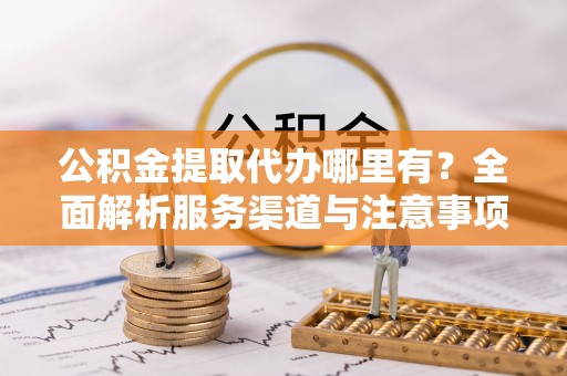曲周公积金提取代办哪里有？全面解析服务渠道与注意事项