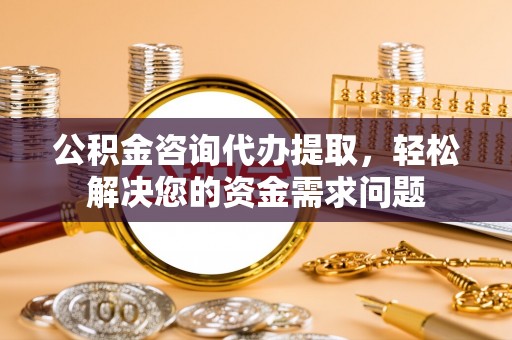 曲周公积金咨询代办提取，轻松解决您的资金需求问题