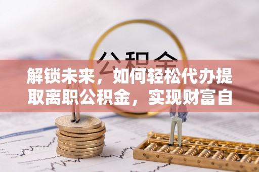 曲周解锁未来，如何轻松代办提取离职公积金，实现财富自由的第一步