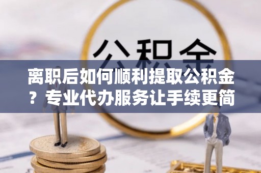 曲周离职后如何顺利提取公积金？专业代办服务让手续更简单