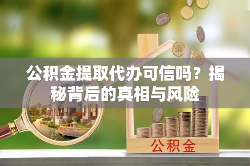 曲周公积金提取代办可信吗？揭秘背后的真相与风险