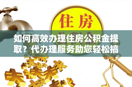 曲周如何高效办理住房公积金提取？代办理服务助您轻松搞定