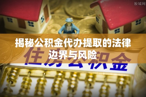 曲周揭秘公积金代办提取的法律边界与风险