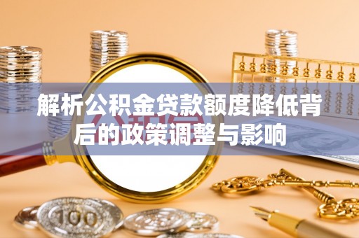 曲周解析公积金贷款额度降低背后的政策调整与影响