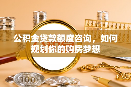 曲周公积金贷款额度咨询，如何规划你的购房梦想