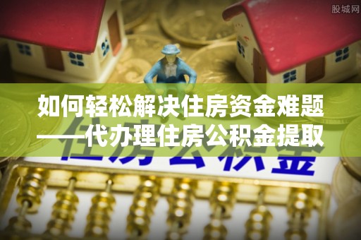曲周如何轻松解决住房资金难题——代办理住房公积金提取服务详解